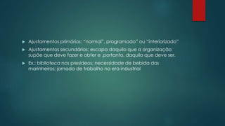  Ajustamentos primários: “normal”, programado” ou “interiorizado”
 Ajustamentos secundários: escapa daquilo que a organização
supõe que deve fazer e obter e ,portanto, daquilo que deve ser.
 Ex.: biblioteca nos presideos; necessidade de bebida dos
marinheiros; jornada de trabalho na era industrial
 