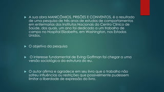  A sua obra MANICÔMIOS, PRISÕES E CONVENTOS, é o resultado
de uma pesquisa de três anos de estudos de comportamentos
em enfermarias dos Institutos Nacionais do Centro Clínico de
Saúde, dos quais, um ano foi dedicado a um trabalho de
campo no Hospital Elizabeths, em Washington, nos Estados
Unidos.
 O objetivo da pesquisa
 O interesse fundamental de Eving Goffman foi chegar a uma
versão sociológica da estrutura do eu.
 O autor afirma e agradece em seu livro que o trabalho não
sofreu influências ou restrições que possivelmente pudessem
limitar a liberdade de expressão do livro.
 