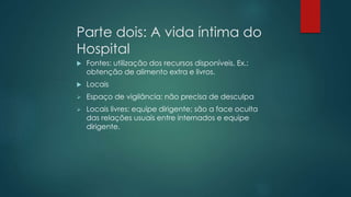 Parte dois: A vida íntima do
Hospital
 Fontes: utilização dos recursos disponíveis. Ex.:
obtenção de alimento extra e livros.
 Locais
 Espaço de vigilância: não precisa de desculpa
 Locais livres: equipe dirigente; são a face oculta
das relações usuais entre internados e equipe
dirigente.
 
