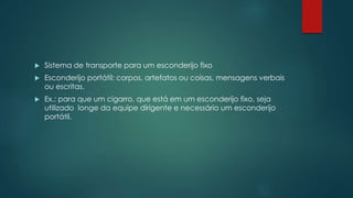  Sistema de transporte para um esconderijo fixo
 Esconderijo portátil: corpos, artefatos ou coisas, mensagens verbais
ou escritas.
 Ex.: para que um cigarro, que está em um esconderijo fixo, seja
utilizado longe da equipe dirigente e necessário um esconderijo
portátil.
 