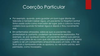Coerção Particular
 Por exemplo, quando, para guardar um bom lugar diante da
televisão e também beber água, um paciente no Hospital Central
tinha usado outro como marcador de lugar, pois o colocou numa
cadeira boa quando foi beber água e depois o tirou novamente
dali.
 Em enfermarias atrasadas, sabia-se que os pacientes não
protestariam e, portanto, poderiam ser livremente explorados. Por
exemplo, se, por qualquer razão, um paciente definia suas pernas
como uma parte do eu com que não deveria preocupar-se, estaria
sujeito a ver um companheiro empurrá-las para um lado, a fim de
ficar com o tamborete onde as apoiava, ou ver outro usá-las, sem
permissão, como travesseiro.
 