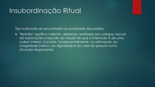 Insubordinação Ritual
Tipo sutil pode ser encontrado na sociedade das prisões:
 "Retidão" significa valentia, destemor, lealdade aos colegas, recusa
da exploração e repúdio da noção de que o internado é de uma
ordem inferior. Consiste, fundamentalmente, na afirmação da
integridade básica, da dignidade e do valor da pessoa numa
situação degradante.
 