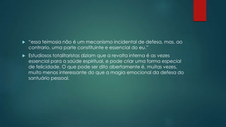  “essa teimosia não é um mecanismo incidental de defesa, mas, ao
contrario, uma parte constituinte e essencial do eu.”
 Estudiosos totalitaristas diziam que a revolta interna é as vezes
essencial para a saúde espiritual, e pode criar uma forma especial
de felicidade. O que pode ser dito abertamente é, muitas vezes,
muito menos interessante do que a magia emocional da defesa do
santuário pessoal.
 
