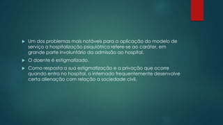  Um dos problemas mais notáveis para a aplicação do modelo de
serviço a hospitalização psiquiátrica refere-se ao caráter, em
grande parte involuntário da admissão ao hospital.
 O doente é estigmatizado.
 Como resposta a sua estigmatização e a privação que ocorre
quando entra no hospital, o internado frequentemente desenvolve
certa alienação com relação a sociedade civil.
 