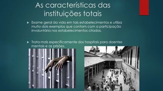As características das
instituições totais
 Exame geral da vida em tais estabelecimentos e utiliza
muito dois exemplos que contam com a participação
involuntária nos estabelecimentos citados.
 Trata mais especificamente dos hospitais para doentes
mentais e as prisões.
 