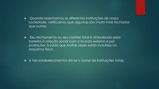  Quando resenhamos as diferentes instituições de nossa
sociedade, verificamos que algumas são muito mais fechadas
que outras.
 Seu fechamento ou seu caráter total é simbolizado pela
barreira à relação social com o mundo externo e por
proibições à saída que muitas vezes estão incluídas no
esquema físico.
 A tais estabelecimentos dá-se o nome de instituições totais.
 