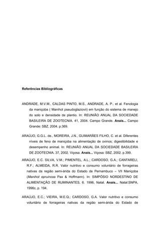 Referências Bibliográficas
ANDRADE, M.V.M., CALDAS PINTO, M.S., ANDRADE, A. P.. et al. Fenologia
da maniçoba ( Manihot pseudoglaziovii) em função do sistema de manejo
do solo e densidade de plantio. In: REUNIÃO ANUAL DA SOCIEDADE
BASILEIRA DE ZOOTECNIA. 41, 2004. Campo Grande. Anais... Campo
Grande: SBZ, 2004. p.369.
ARAÚJO, G.G.L. de., MOREIRA, J.N., GUIMARÃES FILHO, C. et al. Diferentes
níveis de feno de maniçoba na alimentação de ovinos; digestibilidade e
desempenho animal. In: REUNIÃO ANUAL DA SOCIEDADE BASILEIRA
DE ZOOTECNIA. 37, 2002. Viçosa. Anais... Viçosa: SBZ, 2002. p.399.
ARAÚJO, E.C. SILVA, V.M.; PIMENTEL, A.L.; CARDOSO, G.A.; CANTARELI,
R.F.; ALMEIDA, R.R. Valor nutritivo e consumo voluntário de forrageiras
nativas da região semi-árida do Estado de Pernambuco – VII Maniçoba
(Manihot epruinosa Pax & Hoffmann). In: SIMPÓSIO NORDESTINO DE
ALIMENTAÇÃO DE RUMINANTES, 6. 1996, Natal. Anais... Natal:SNPA,
1996c, p. 194.
ARAÚJO, E.C.; VIEIRA, M.E.Q.; CARDOSO, G.A. Valor nutritivo e consumo
voluntário de forrageiras nativas da região semi-árida do Estado de
 
