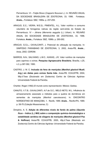 Pernambuco. VI – Feijão Bravo (Capparis flexuosa L.). In: REUNÃO ANUAL
DA SOCIEDADE BRASILEIRA DE ZOOTECNIA, 33, 1996. Fortaleza.
Anais... Fortaleza: SBZ, 1996a. p. 257-259.
ARAÚJO, E.C.; VIEIRA, M.E.Q.; PIMENTEL, A.L. Valor nutritivo e consumo
voluntário de forrageiras nativas da região semi-árida do Estado de
Pernambuco. IV – Jitirana (Merremia aegyptia (L.) Urban). In: REUNÃO
ANUAL DA SOCIEDADE BRASILEIRA DE ZOOTECNIA, 33, 1996.
Fortaleza. Anais... Fortaleza: SBZ, 1996b. p. 260-262.
ARAÚJO, G.G.L.; CAVALCANTI, J. Potencial de utilização da maniçoba. In:
SIMPÓSIO PARAIBANO DE ZOOTECNIA, 3, 2002, Areia-PB, Anais...
Areia, 2002. CDROM.
BARROS, N.N.; SALVIANO, L.M.C.; KAWAS, J.R. Valor nutritivo de maniçoba
para caprinos e ovinos. Pesquisa Agropecuária Brasileira, Brasília, v.25,
n.3, p.387-392, 1990.
CASTRO, J. M. C. Inclusão do feno de maniçoba (Manihot glaziovii Muell.
Arg.) em dietas para ovinos Santa Inês. Areia-PB: CCA/UFPB, 2004,
96p.il.Tese (Doutorado em Zootecnia) Centro de Ciências Agrárias-
Universidade Federal da Paraíba.
Chartier, Roger (1992) El mundo como representación. México: Gedisa.
CANUTO, V.T.B.; CAVALCANTI, A.F.de S.C.; MELO NETO, M.L. Influência do
armazenamento associado a métodos para a quebra de dormência em
sementes de maniçoba (Manihot caerulescens). In: ENCONTRO
NORDESTINO DE MANIÇOBA, 1. Recife, 1989. Anais... Recife:IPA, 1989.
p. 58-70 (Coleção Mossoroense, C)
Dimpério, A. S. Adição de diferentes níveis de farelo de palma (Opuntia
ficus – Indica (L.) Mill) sobre a composição químico–bromatológica e
estabilidade aeróbica de silagens de maniçoba (Manihot glaziovii Pax
& Hoffman) Areia-PB: CCA/UFPB, 2005, 48p.il.Tese (Mestrado em
Zootecnia) Centro de Ciências Agrárias- Universidade Federal da Paraíba.
 