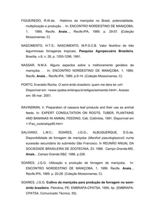FIGUEIREDO, R.W.de. Histórico da maniçoba no Brasil, potencialidade,
multiplicação e produção. . In: ENCONTRO NORDESTINO DE MANIÇOBA,
1. 1989, Recife. Anais..., Recife:IPA, 1989. p. 29-57. (Coleção
Mossoroense, C)
NASCIMENTO, H.T.S.; NASCIMENTO, M.P.S.C.B. Valor Nutritivo de três
leguminosas forrageiras tropicais. Pesquisa Agropecuária Brasileira,
Brasília, v.8, n. 26, p. 1293-1298, 1991.
NASSAR, N.M.A. Alguns aspectos sobre o melhoramento genético da
maniçoba. . In: ENCONTRO NORDESTINO DE MANIÇOBA, 1. 1989,
Recife. Anais... Recife:IPA, 1989. p.9-14. (Coleção Mossoroense, C)
PORTO, Everaldo Rocha. O semi-árido brasileiro: quem me dera ter um!
Disponível em: <www.cpatsa.embrapa.br/artigos/semiarido.html>. Acesso
em: 06 mar. 2001.
RAVINDRAN, V. Preparation of cassava leaf products and their use as animal
feeds. In: EXPERT CONSULTATION ON ROOTS, TUBER, PLANTAINS
AND BANANAS IN ANIMAL FEEDING. Cali, Colômbia, 1991. Disponível em
<:Fao_rootsahpp95.htm>
SALVIANO, L.M.C.; SOARES, J.G.G.; ALBUQUERQUE, S.G.de.
Disponibilidade de forragem de maniçoba (Manihot pseudoglaziovii) numa
sucessão secundária do submédio São Francisco. In REUNÃO ANUAL DA
SOCIEDADE BRASILEIRA DE ZOOTECNIA, 23, 1986. Campo Grande-MS.
Anais... Campo Grande:SBZ, 1986. p.226.
SOARES, J.G.G. Utilização e produção de forragem de maniçoba. In:
ENCONTRO NORDESTINO DE MANIÇOBA, 1. 1989. Recife. Anais...
Recife:IPA, 1989. p. 20-28. (Coleção Mossoroense, C)
SOARES, J.G.G. Cultivo da maniçoba para produção de forragem no semi-
árido brasileiro. Petrolina, PE: EMBRAPA-CPATSA, 1995, 4p. (EMBRAPA-
CPATSA. Comunicado Técnico, 59).
 