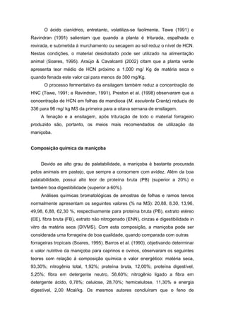O ácido cianídrico, entretanto, volatiliza-se facilmente. Tewe (1991) e
Ravindran (1991) salientam que quando a planta é triturada, espalhada e
revirada, e submetida à murchamento ou secagem ao sol reduz o nível de HCN.
Nestas condições, o material desidratado pode ser utilizado na alimentação
animal (Soares, 1995). Araújo & Cavalcanti (2002) citam que a planta verde
apresenta teor médio de HCN próximo a 1.000 mg/ Kg de matéria seca e
quando fenada este valor cai para menos de 300 mg/Kg.
O processo fermentativo da ensilagem também reduz a concentração de
HNC (Tewe, 1991; e Ravindran, 1991). Preston et al. (1998) observaram que a
concentração de HCN em folhas de mandioca (M. esculenta Crantz) reduziu de
336 para 96 mg/ kg MS da primeira para a oitava semana de ensilagem.
A fenação e a ensilagem, após trituração de todo o material forrageiro
produzido são, portanto, os meios mais recomendados de utilização da
maniçoba.
Composição química da maniçoba
Devido ao alto grau de palatabilidade, a maniçoba é bastante procurada
pelos animais em pastejo, que sempre a consomem com avidez. Além da boa
palatabilidade, possui alto teor de proteína bruta (PB) (superior a 20%) e
também boa digestibilidade (superior a 60%).
Análises químicas bromatológicas de amostras de folhas e ramos tenros
normalmente apresentam os seguintes valores (% na MS): 20,88, 8,30, 13,96,
49,98, 6,88, 62,30 %, respectivamente para proteína bruta (PB), extrato etéreo
(EE), fibra bruta (FB), extrato não nitrogenado (ENN), cinzas e digestibilidade in
vitro da matéria seca (DIVMS). Com esta composição, a maniçoba pode ser
considerada uma forrageira de boa qualidade, quando comparada com outras
forrageiras tropicais (Soares, 1995). Barros et al. (1990), objetivando determinar
o valor nutritivo da maniçoba para caprinos e ovinos, observaram os seguintes
teores com relação à composição química e valor energético: matéria seca,
93,30%; nitrogênio total, 1,92%; proteína bruta, 12,00%; proteína digestível,
5,25%; fibra em detergente neutro, 58,60%; nitrogênio ligado a fibra em
detergente ácido, 0,78%; celulose, 28,70%; hemicelulose, 11,30% e energia
digestível, 2,00 Mcal/kg. Os mesmos autores concluíram que o feno de
 