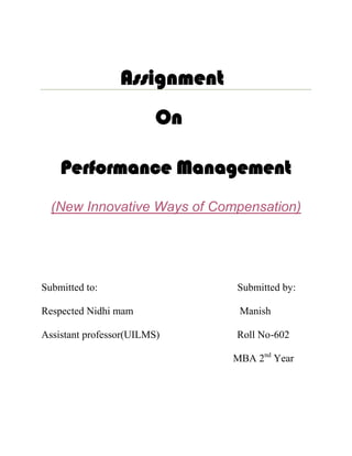 Assignment
                         On

    Performance Management
  (New Innovative Ways of Compensation)




Submitted to:                 Submitted by:

Respected Nidhi mam            Manish

Assistant professor(UILMS)    Roll No-602

                              MBA 2nd Year
 