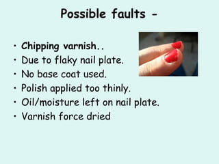 Possible faults -

•   Chipping varnish..
•   Due to flaky nail plate.
•   No base coat used.
•   Polish applied too thinly.
•   Oil/moisture left on nail plate.
•   Varnish force dried
 