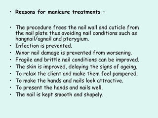 • Reasons for manicure treatments –

• The procedure frees the nail wall and cuticle from
  the nail plate thus avoiding nail conditions such as
  hangnail/agnail and pterygium.
• Infection is prevented.
• Minor nail damage is prevented from worsening.
• Fragile and brittle nail conditions can be improved.
• The skin is improved, delaying the signs of ageing.
• To relax the client and make them feel pampered.
• To make the hands and nails look attractive.
• To present the hands and nails well.
• The nail is kept smooth and shapely.
 