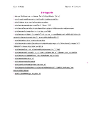 Paula Rachado Técnicas de Manicure
9
Bibliografia
Manual do Curso de Unhas de Gel – Sylvie Oliveira (2014)
http://manicureelizabetecunha.tripod.com/alteracoes.htm
http://beleza.terra.com.br/esmaltes-e-unhas
http://www.manualmerck.net/?id=219&cn=1757
http://www.farmaciaferreiradasilva.pt/info-bebes/problemas-de-pele/verrugas
http://www.abcdasaude.com.br/artigo.php?453
http://www.podologo.cl/index.php?option=com_content&view=article&id=50:histologia
-y-anatomia-de-la-una&catid=22:anatomdel-pie&Itemid=22
http://www.infopedia.pt/termos-medicos
http://www.dicionarioinformal.com.br/significado/paquion%C3%ADquia%20cong%C3
%AAnita%20heredit%C3%A1ria/9615/
http://www.ehow.com.br/melanoniquia-unha-sobre_75304/
http://www.medicinanet.com.br/conteudos/revisoes/1431/doenca_das_unhas.htm
http://www.podologoorlando.com.br/detalhes.asp?cod=91
http://www.medipedia.pt/
http://www.hiperhidrose.pt/
http://medicosdeportugal.saude.sapo.pt/
http://www.trabalhosfeitos.com/ensaios/Malforma%C3%A7%C3%B5es-Das-
Unhas/898608.html
http://nossapodologia.blogspot.pt/
 