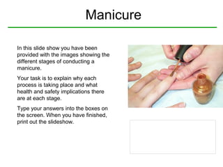 Manicure
In this slide show you have been
provided with the images showing the
different stages of conducting a
manicure.
Your task is to explain why each
process is taking place and what
health and safety implications there
are at each stage.
Type your answers into the boxes on
the screen. When you have finished,
print out the slideshow.

 