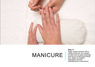 MANICURE
Step 11
Apply cuticle remover with a
cotton wool bud. It is caustic,
so take care to apply sparingly
and not on to the surrounding
skin. Refer to COSHH
regulations and the
manufacturer’s instructions.
 