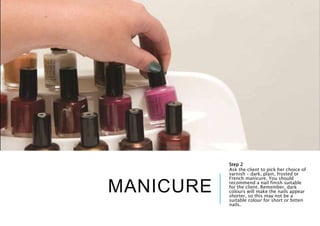 MANICURE
Step 2
Ask the client to pick her choice of
varnish – dark, plain, frosted or
French manicure. You should
recommend a nail finish suitable
for the client. Remember, dark
colours will make the nails appear
shorter, so this may not be a
suitable colour for short or bitten
nails.
 