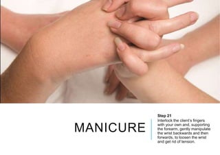 MANICURE
Step 21
Interlock the client’s fingers
with your own and, supporting
the forearm, gently manipulate
the wrist backwards and then
forwards, to loosen the wrist
and get rid of tension.
 