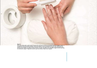 MANICURE
Step 24
With warm soapy water, gently wash the nails with a soft brush to remove any grease from the massage medium. It
is important to remove excess moisture, debris and product in order to prepare for the nail finish. Buffing can be
carried out at this point if a natural finish is required. Buff from the matrix to the free edge to stimulate growth and
promote shine. Buffing may also be carried out prior to polish, especially if the nail plate is ridged, as this could help
to minimise the ridges. A ridge filler could be used here before a base coat is applied.
 