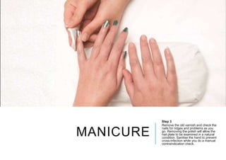 MANICURE
Step 3
Remove the old varnish and check the
nails for ridges and problems as you
go. Removing the polish will allow the
nail plate to be examined in a natural
condition. Sanitise the hand to prevent
cross-infection while you do a manual
contraindication check.
 