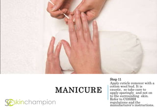 MANICURE
Step 11
Apply cuticle remover with a
cotton wool bud. It is
caustic, so take care to
apply sparingly and not on
to the surrounding skin.
Refer to COSHH
regulations and the
manufacturer’s instructions.
 