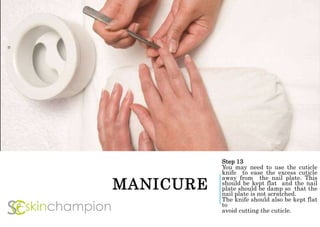 MANICURE
Step 13
You may need to use the cuticle
knife to ease the excess cuticle
away from the nail plate. This
should be kept flat and the nail
plate should be damp so that the
nail plate is not scratched.
The knife should also be kept flat
to
avoid cutting the cuticle.
 