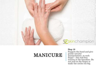 MANICURE
Step 19
Support the hand and give
gentle circular
manipulations to each
finger – this will free
tension in the knuckles. Do
not pull on the finger or
make the circles too big.
 
