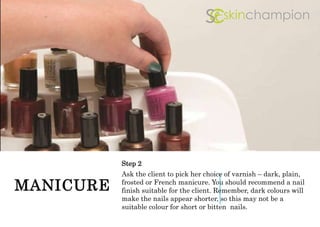 MANICURE
Step 2
Ask the client to pick her choice of varnish – dark, plain,
frosted or French manicure. You should recommend a nail
finish suitable for the client. Remember, dark colours will
make the nails appear shorter, so this may not be a
suitable colour for short or bitten nails.
 