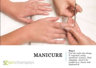 MANICURE
Step 4
Cut the nails into shape
if required, using
sterilised scissors. Nail
clippings need to be
caught in a tissue and
disposed of.
 
