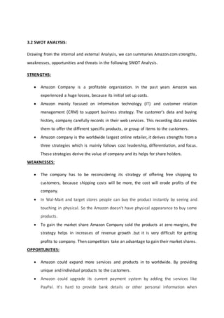 3.2 SWOT ANALYSIS:
Drawing from the internal and external Analysis, we can summaries Amazon.com strengths,
weaknesses, opportunities and threats in the following SWOT Analysis.
STRENGTHS:
 Amazon Company is a profitable organization. In the past years Amazon was
experienced a huge losses, because its initial set up costs.
 Amazon mainly focused on information technology (IT) and customer relation
management (CRM) to support business strategy. The customer’s data and buying
history, company carefully records in their web services. This recording data enables
them to offer the different specific products, or group of items to the customers.
 Amazon company is the worldwide largest online retailer, it derives strengths from a
three strategies which is mainly follows cost leadership, differentiation, and focus.
These strategies derive the value of company and its helps for share holders.
WEAKNESSES:
 The company has to be reconsidering its strategy of offering free shipping to
customers, because shipping costs will be more, the cost will erode profits of the
company.
 In Wal-Mart and target stores people can buy the product instantly by seeing and
touching in physical. So the Amazon doesn’t have physical appearance to buy some
products.
 To gain the market share Amazon Company sold the products at zero margins, the
strategy helps in increases of revenue growth .but it is very difficult for getting
profits to company. Then competitors take an advantage to gain their market shares.
OPPORTUNITIES:
 Amazon could expand more services and products in to worldwide. By providing
unique and individual products to the customers.
 Amazon could upgrade its current payment system by adding the services like
PayPal. It’s hard to provide bank details or other personal information when
 