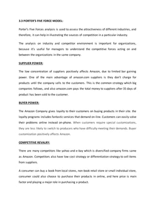3.3 PORTER’S FIVE FORCE MODEL:
Porter’s Five Forces analysis is used to assess the attractiveness of different industries, and
therefore, it can help in illustrating the sources of competition in a particular industry.
The analysis on industry and competitor environment is important for organizations,
because it’s useful for managers to understand the competitive forces acting on and
between the organizations in the same company.
SUPPLIER POWER:
The low concentration of suppliers positively affects Amazon, due to limited bar gaining
power. One of the main advantage of amazon.com suppliers is they don’t charge for
products until the company sells to the customers. This is the common strategy which big
companies follows, and also amazon.com pays the total money to suppliers after 35 days of
product has been sold to the customer.
BUYER POWER:
The Amazon Company gives loyalty to their customers on buying products in their site. the
loyalty programs includes fantastic services that demand on-line. Customers can easily solve
their problems online instead on-phone. When customers require special customizations,
they are less likely to switch to producers who have difficulty meeting their demands. Buyer
customization positively affects Amazon.
COMPETITIVE REVALRY:
There are many competitors like yahoo and e-bay which is diversified company firms same
as Amazon. Competitors also have low cost strategy or differentiation strategy to sell items
from suppliers.
A consumer can buy a book from local stores, non-book retail store or small individual store,
consumer could also choose to purchase their products in online, and here price is main
factor and playing a major role in purchasing a product.
 