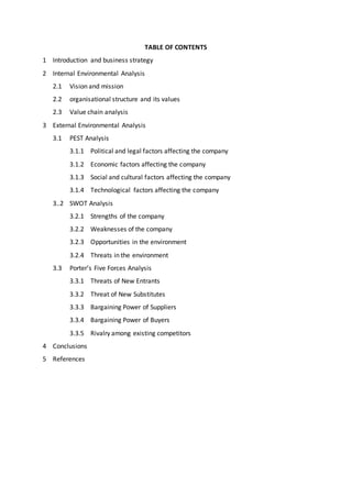 TABLE OF CONTENTS
1 Introduction and business strategy
2 Internal Environmental Analysis
2.1 Vision and mission
2.2 organisational structure and its values
2.3 Value chain analysis
3 External Environmental Analysis
3.1 PEST Analysis
3.1.1 Political and legal factors affecting the company
3.1.2 Economic factors affecting the company
3.1.3 Social and cultural factors affecting the company……………………….…….
3.1.4 Technological factors affecting the company
3..2 SWOT Analysis
3.2.1 Strengths of the company
3.2.2 Weaknesses of the company
3.2.3 Opportunities in the environment
3.2.4 Threats in the environment
3.3 Porter’s Five Forces Analysis
3.3.1 Threats of New Entrants
3.3.2 Threat of New Substitutes
3.3.3 Bargaining Power of Suppliers
3.3.4 Bargaining Power of Buyers
3.3.5 Rivalry among existing competitors
4 Conclusions
5 References
 