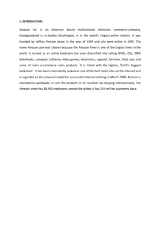 1. INTRODUCTION:
Amazon Inc is an American based multinational electronic commerce company.
Headquartered is in Seattle, Washington, it is the world's largest online retailer. It was
founded by Jeffrey Preston bezos in the year of 1994 and site went online in 1995. The
name Amazon.com was chosen because the Amazon River is one of the largest rivers in the
world. It started as an online bookstore but soon diversified into selling DVDs, CDs, MP3
downloads, computer software, video games, electronics, apparel, furniture, food, toys and
some of main e-commerce main products. It is listed with the tagline, ‘Earth’s biggest
bookstore’. it has been consistently ranked as one of the best retail sites on the Internet and
is regarded as the universal model for successful Internet retailing in March 1998. Amazon is
extended to worldwide; it sells the products in 11 countries by shipping internationally. The
Amazon store has 88,400 employees around the globe; it has 244 million customers base.
 