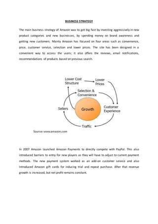 BUSINESS STRATEGY
The main business strategy of Amazon was to get big fast by investing aggressively in new
product categories and new businesses, by spending money on brand awareness and
getting new customers. Mainly Amazon has focused on four areas such as convenience,
price, customer service, selection and lower prices. The site has been designed in a
convenient way to access the users; it also offers the reviews, email notifications,
recommendations of products based on previous search.
In 2007 Amazon launched Amazon Payments to directly compete with PayPal. This also
introduced barriers to entry for new players as they will have to adjust to current payment
methods. The new payment system worked as an add-on customer service and also
Introduced Amazon gift cards for inducing trial and repeat purchase. After that revenue
growth is increased, but net profit remains constant.
 