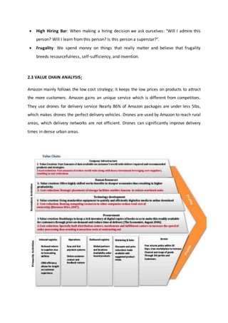  High Hiring Bar: When making a hiring decision we ask ourselves: "Will I admire this
person? Will I learn from this person? Is this person a superstar?".
 Frugality: We spend money on things that really matter and believe that frugality
breeds resourcefulness, self-sufficiency, and invention.
2.3 VALUE CHAIN ANALYSIS:
Amazon mainly follows the low cost strategy; it keeps the low prices on products to attract
the more customers. Amazon gains an unique service which is different from competitors.
They use drones for delivery service Nearly 86% of Amazon packages are under less 5lbs,
which makes drones the perfect delivery vehicles. Drones are used by Amazon to reach rural
areas, which delivery networks are not efficient. Drones can significantly improve delivery
times in dense urban areas.
 