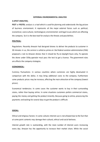 EXTERNAL ENVIRONMENTAL ANALYSIS
3.1PEST ANALYSIS:
PEST or PESTEL analysis is a tool which is used for planning and understands the big picture
of business environment. It represents all the major external forces such as political,
economical, socio cultural, technological, environmental and legal issues which are affecting
the company. So it is the best tool for analysis the threats and possibilities.
POLITICAL:
Regulations: Recently Amazon had designed drones to deliver the products to customer in
30 minutes in us; the service is called as prime air. But federal aviation administration (FAA)
proposed a rule to Amazon drones that it should be fly on daylight hours only, To operate
the drone under 55lbs,operator must pass the test to get a license. The government rules
are affects the company strategies.
ECONOMICAL:
Currency fluctuations: in various countries where currencies are highly devaluated in
comparison with the dollar, it may bring additional costs to the company. Furthermore
some products prices may be increase, affecting the main attraction of the company (lowest
prices).
Economical tendencies: In some cases the customer wants to buy in their surrounding
stores, rather than buying online. In some situations customers prefers commercial stores,
paying the money and getting the product instantly. Because going to online, processing the
payments and waiting for several days to get the product is difficult.
SOCIAL:
Ethical and religious factors: In some cultures Internet use is not allowed due to the fact that
at some point contents may damage their cultural, ethical and social believes.
Internet growth rate is outstanding, with the more number of internet users increasing
every day. Amazon has the opportunity to increase their market share. While the social
 