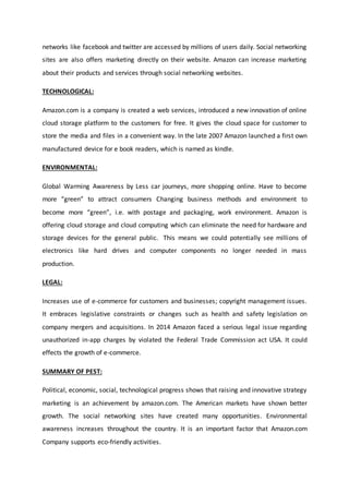 networks like facebook and twitter are accessed by millions of users daily. Social networking
sites are also offers marketing directly on their website. Amazon can increase marketing
about their products and services through social networking websites.
TECHNOLOGICAL:
Amazon.com is a company is created a web services, introduced a new innovation of online
cloud storage platform to the customers for free. It gives the cloud space for customer to
store the media and files in a convenient way. In the late 2007 Amazon launched a first own
manufactured device for e book readers, which is named as kindle.
ENVIRONMENTAL:
Global Warming Awareness by Less car journeys, more shopping online. Have to become
more “green” to attract consumers Changing business methods and environment to
become more “green”, i.e. with postage and packaging, work environment. Amazon is
offering cloud storage and cloud computing which can eliminate the need for hardware and
storage devices for the general public. This means we could potentially see millions of
electronics like hard drives and computer components no longer needed in mass
production.
LEGAL:
Increases use of e-commerce for customers and businesses; copyright management issues.
It embraces legislative constraints or changes such as health and safety legislation on
company mergers and acquisitions. In 2014 Amazon faced a serious legal issue regarding
unauthorized in-app charges by violated the Federal Trade Commission act USA. It could
effects the growth of e-commerce.
SUMMARY OF PEST:
Political, economic, social, technological progress shows that raising and innovative strategy
marketing is an achievement by amazon.com. The American markets have shown better
growth. The social networking sites have created many opportunities. Environmental
awareness increases throughout the country. It is an important factor that Amazon.com
Company supports eco-friendly activities.
 