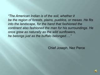 “The American Indian is of the soil, whether itbe the region of forests, plains, pueblos, or mesas. He fits into the landscape, for the hand that fashioned the continent also fashioned the man for his surroundings. He once grew as naturally as the wild sunflowers, he belongs just as the buffalo belonged….”				Chief Joseph, Nez Perce 