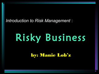 Risky Business
by: Manie Lob’z
Introduction to Risk Management :
 