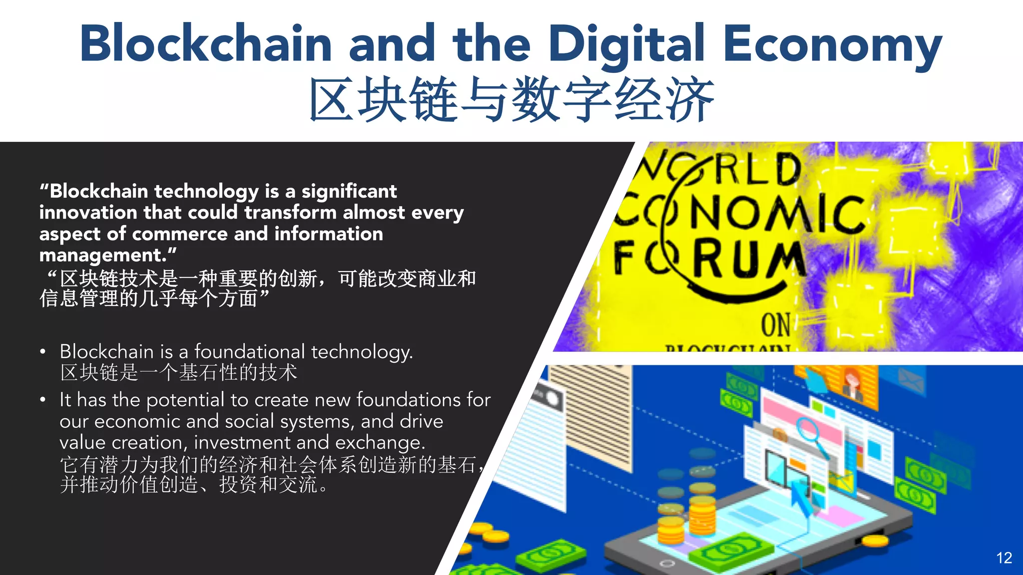 Blockchain and the Digital Economy
“Blockchain technology is a significant
innovation that could transform almost every
aspect of commerce and information
management.”
• Blockchain is a foundational technology.
• It has the potential to create new foundations for
our economic and social systems, and drive
value creation, investment and exchange.
12
 