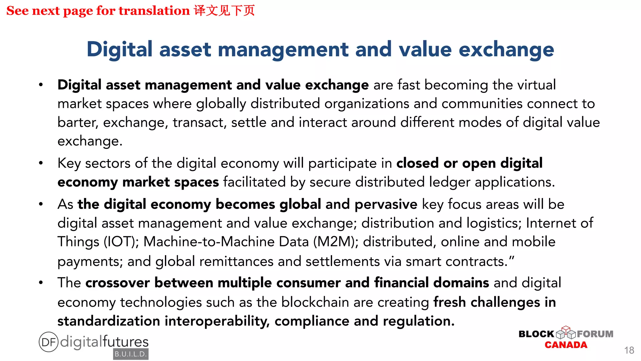 Digital asset management and value exchange
• Digital asset management and value exchange are fast becoming the virtual
market spaces where globally distributed organizations and communities connect to
barter, exchange, transact, settle and interact around different modes of digital value
exchange.
• Key sectors of the digital economy will participate in closed or open digital
economy market spaces facilitated by secure distributed ledger applications.
• As the digital economy becomes global and pervasive key focus areas will be
digital asset management and value exchange; distribution and logistics; Internet of
Things (IOT); Machine-to-Machine Data (M2M); distributed, online and mobile
payments; and global remittances and settlements via smart contracts.”
• The crossover between multiple consumer and financial domains and digital
economy technologies such as the blockchain are creating fresh challenges in
standardization interoperability, compliance and regulation.
See next page for translation
18
 