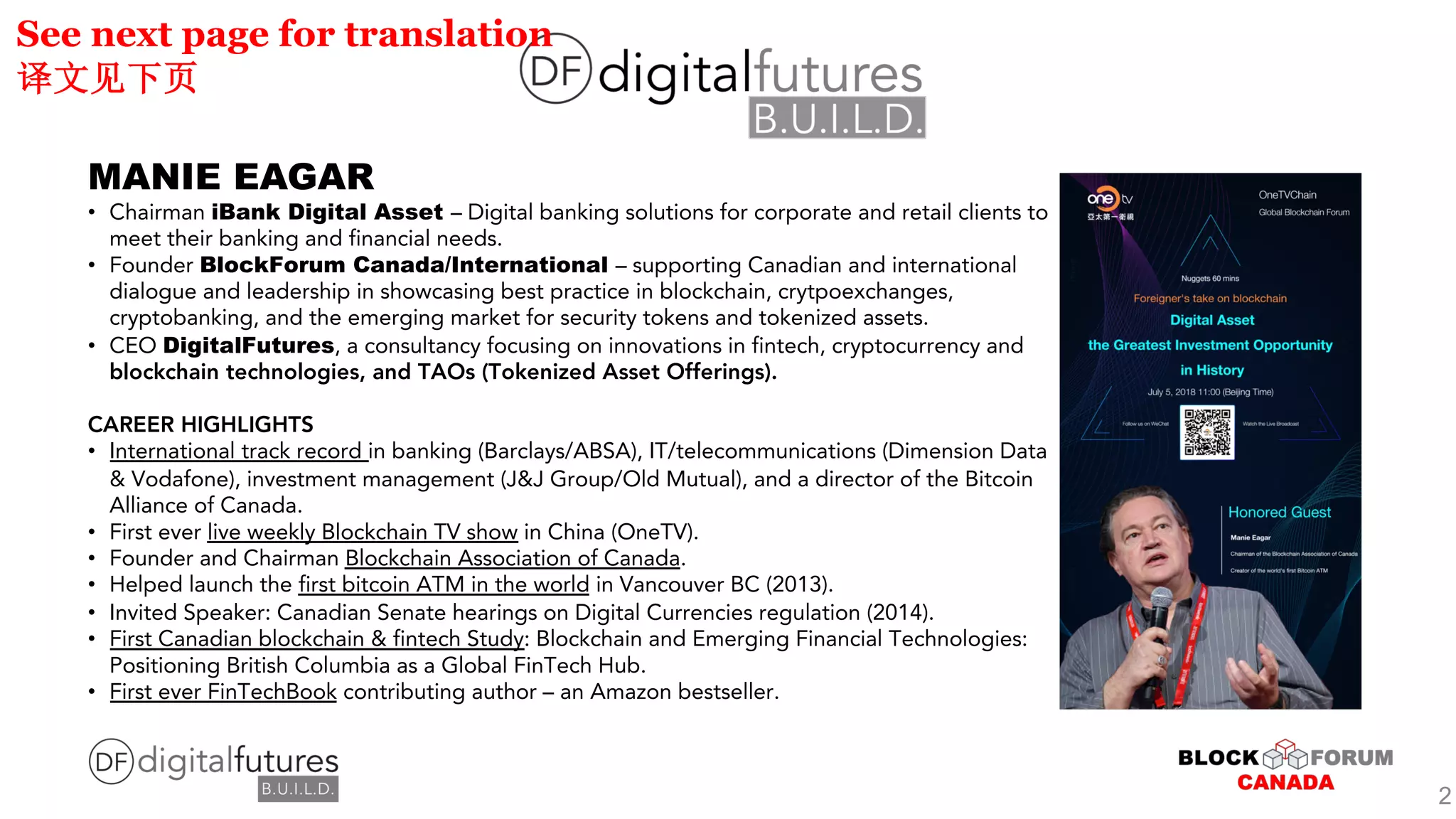 MANIE EAGAR
• Chairman iBank Digital Asset – Digital banking solutions for corporate and retail clients to
meet their banking and financial needs.
• Founder BlockForum Canada/International – supporting Canadian and international
dialogue and leadership in showcasing best practice in blockchain, crytpoexchanges,
cryptobanking, and the emerging market for security tokens and tokenized assets.
• CEO DigitalFutures, a consultancy focusing on innovations in fintech, cryptocurrency and
blockchain technologies, and TAOs (Tokenized Asset Offerings).
CAREER HIGHLIGHTS
• International track record in banking (Barclays/ABSA), IT/telecommunications (Dimension Data
& Vodafone), investment management (J&J Group/Old Mutual), and a director of the Bitcoin
Alliance of Canada.
• First ever live weekly Blockchain TV show in China (OneTV).
• Founder and Chairman Blockchain Association of Canada.
• Helped launch the first bitcoin ATM in the world in Vancouver BC (2013).
• Invited Speaker: Canadian Senate hearings on Digital Currencies regulation (2014).
• First Canadian blockchain & fintech Study: Blockchain and Emerging Financial Technologies:
Positioning British Columbia as a Global FinTech Hub.
• First ever FinTechBook contributing author – an Amazon bestseller.
See next page for translation
2
 