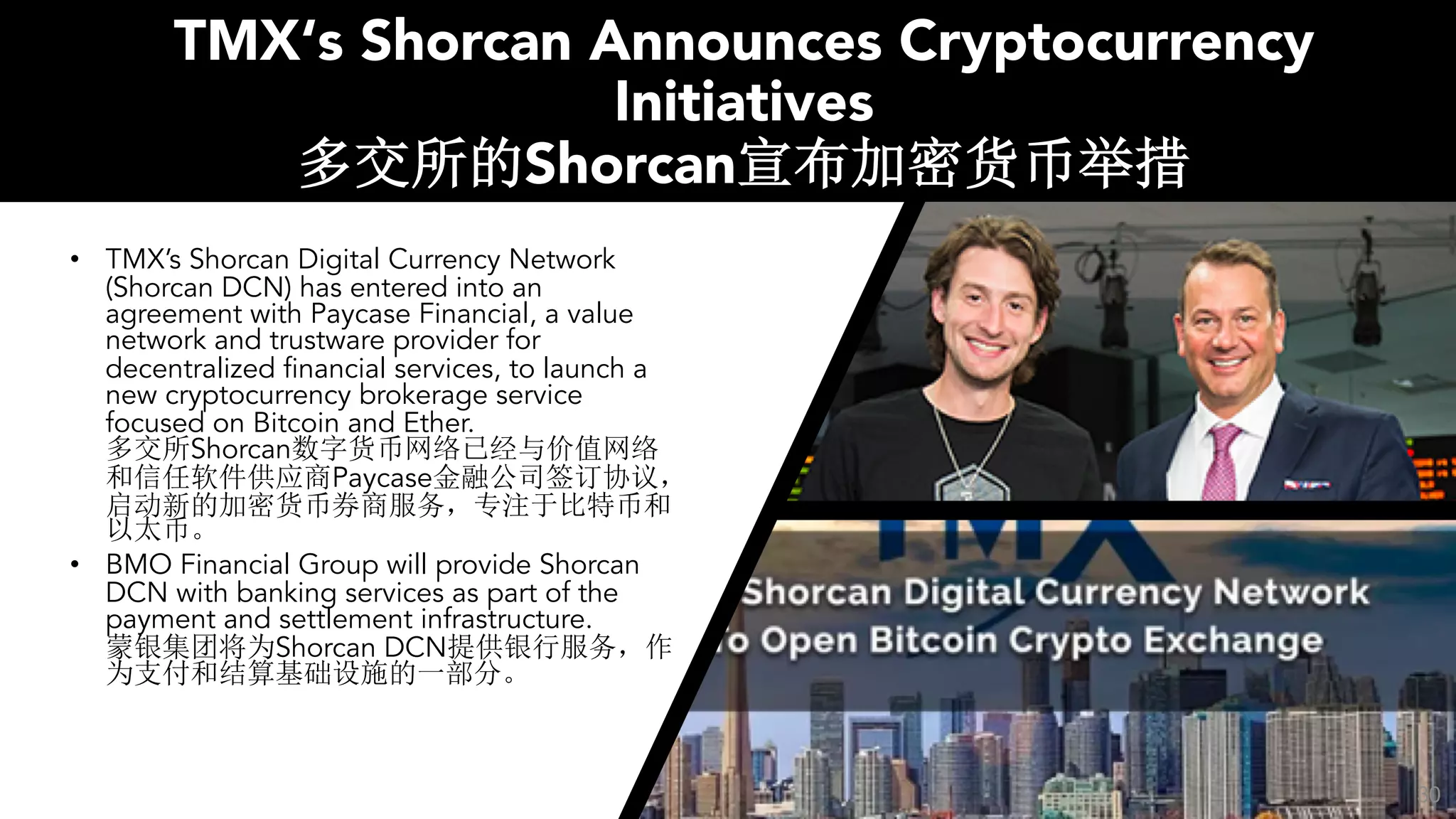 TMX‘s Shorcan Announces Cryptocurrency
Initiatives
Shorcan
• TMX’s Shorcan Digital Currency Network
(Shorcan DCN) has entered into an
agreement with Paycase Financial, a value
network and trustware provider for
decentralized financial services, to launch a
new cryptocurrency brokerage service
focused on Bitcoin and Ether.
Shorcan
Paycase
• BMO Financial Group will provide Shorcan
DCN with banking services as part of the
payment and settlement infrastructure.
Shorcan DCN
30
 
