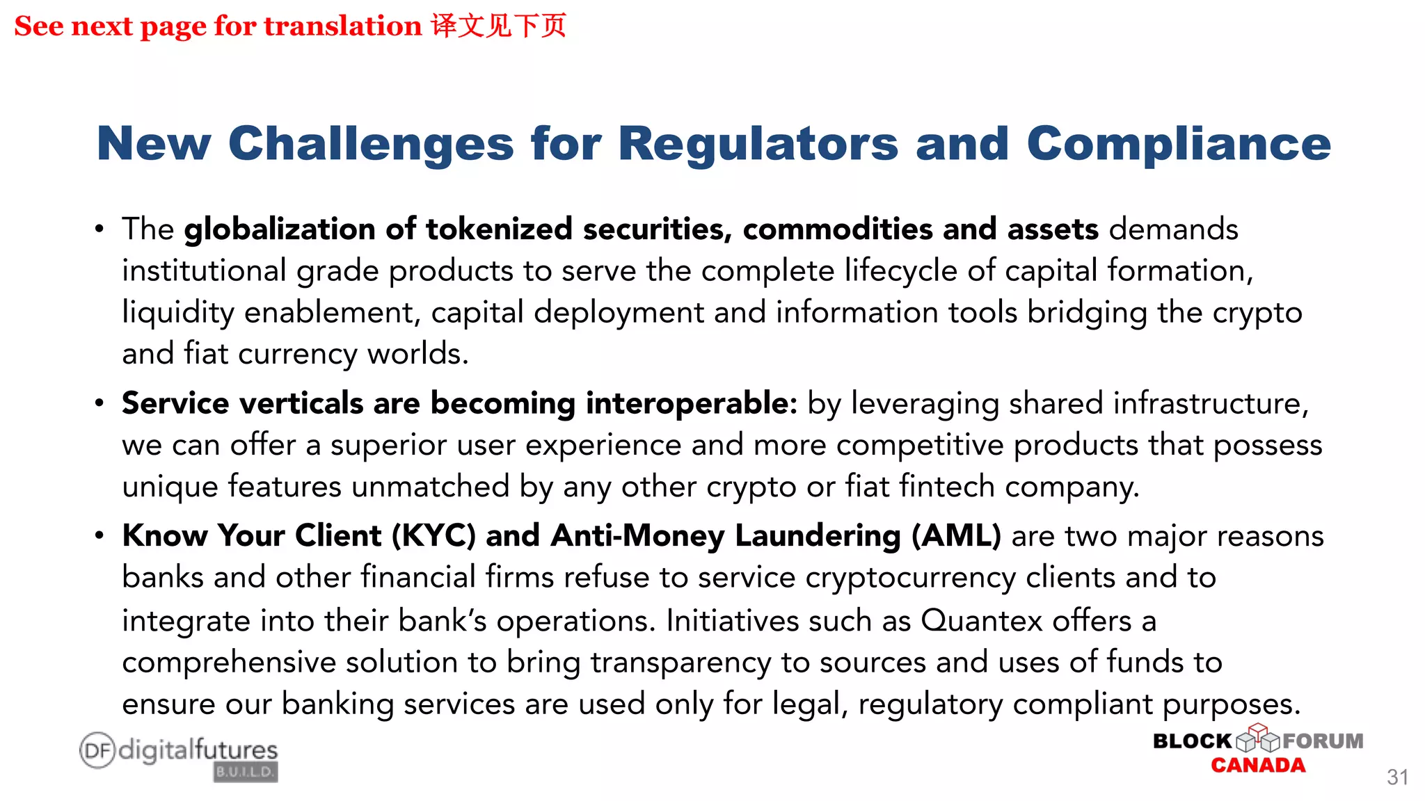 New Challenges for Regulators and Compliance
• The globalization of tokenized securities, commodities and assets demands
institutional grade products to serve the complete lifecycle of capital formation,
liquidity enablement, capital deployment and information tools bridging the crypto
and fiat currency worlds.
• Service verticals are becoming interoperable: by leveraging shared infrastructure,
we can offer a superior user experience and more competitive products that possess
unique features unmatched by any other crypto or fiat fintech company.
• Know Your Client (KYC) and Anti-Money Laundering (AML) are two major reasons
banks and other financial firms refuse to service cryptocurrency clients and to
integrate into their bank’s operations. Initiatives such as Quantex offers a
comprehensive solution to bring transparency to sources and uses of funds to
ensure our banking services are used only for legal, regulatory compliant purposes.
See next page for translation
31
 