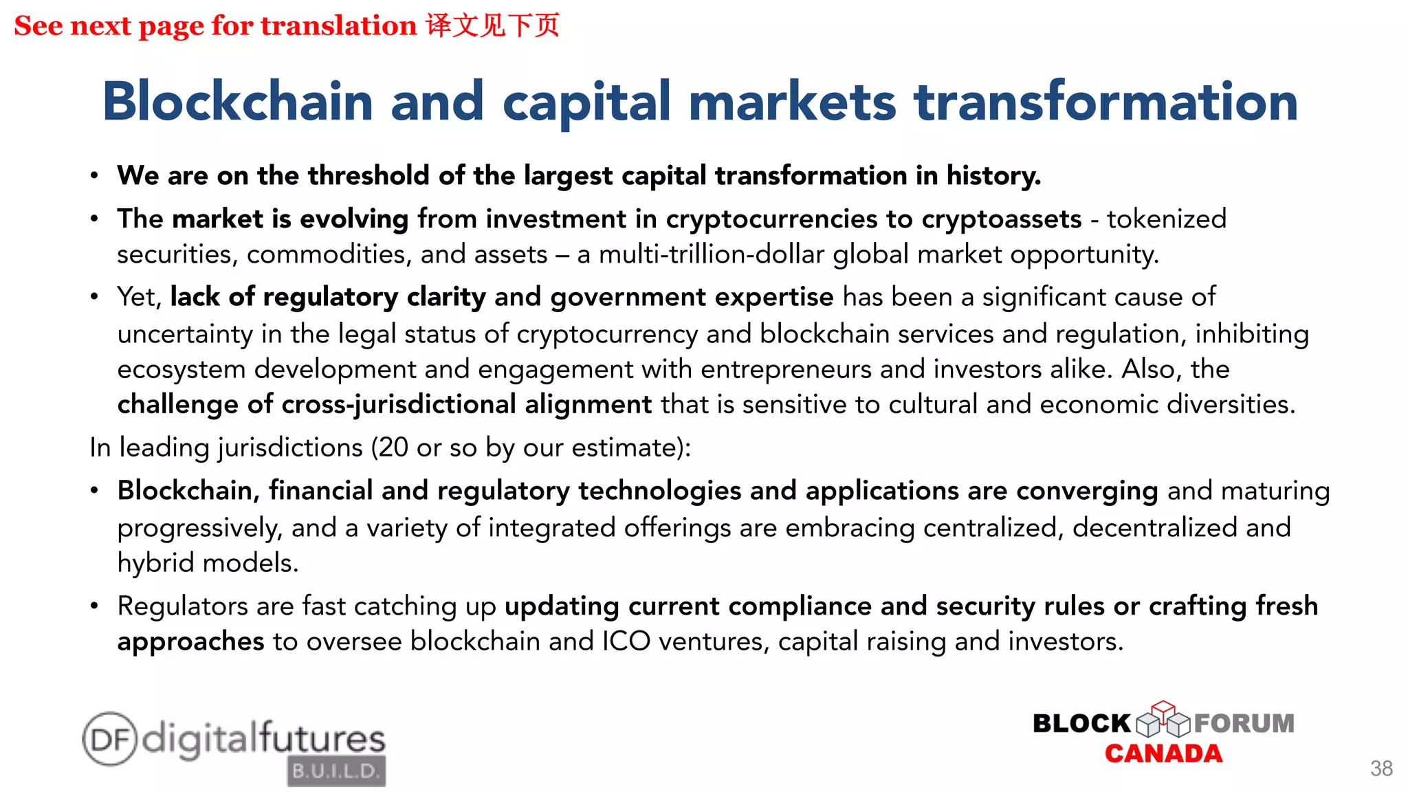 Blockchain and capital markets transformation
• We are on the threshold of the largest capital transformation in history.
• The market is evolving from investment in cryptocurrencies to cryptoassets - tokenized
securities, commodities, and assets – a multi-trillion-dollar global market opportunity.
• Yet, lack of regulatory clarity and government expertise has been a significant cause of
uncertainty in the legal status of cryptocurrency and blockchain services and regulation, inhibiting
ecosystem development and engagement with entrepreneurs and investors alike. Also, the
challenge of cross-jurisdictional alignment that is sensitive to cultural and economic diversities.
In leading jurisdictions (20 or so by our estimate):
• Blockchain, financial and regulatory technologies and applications are converging and maturing
progressively, and a variety of integrated offerings are embracing centralized, decentralized and
hybrid models.
• Regulators are fast catching up updating current compliance and security rules or crafting fresh
approaches to oversee blockchain and ICO ventures, capital raising and investors.
See next page for translation
38
 