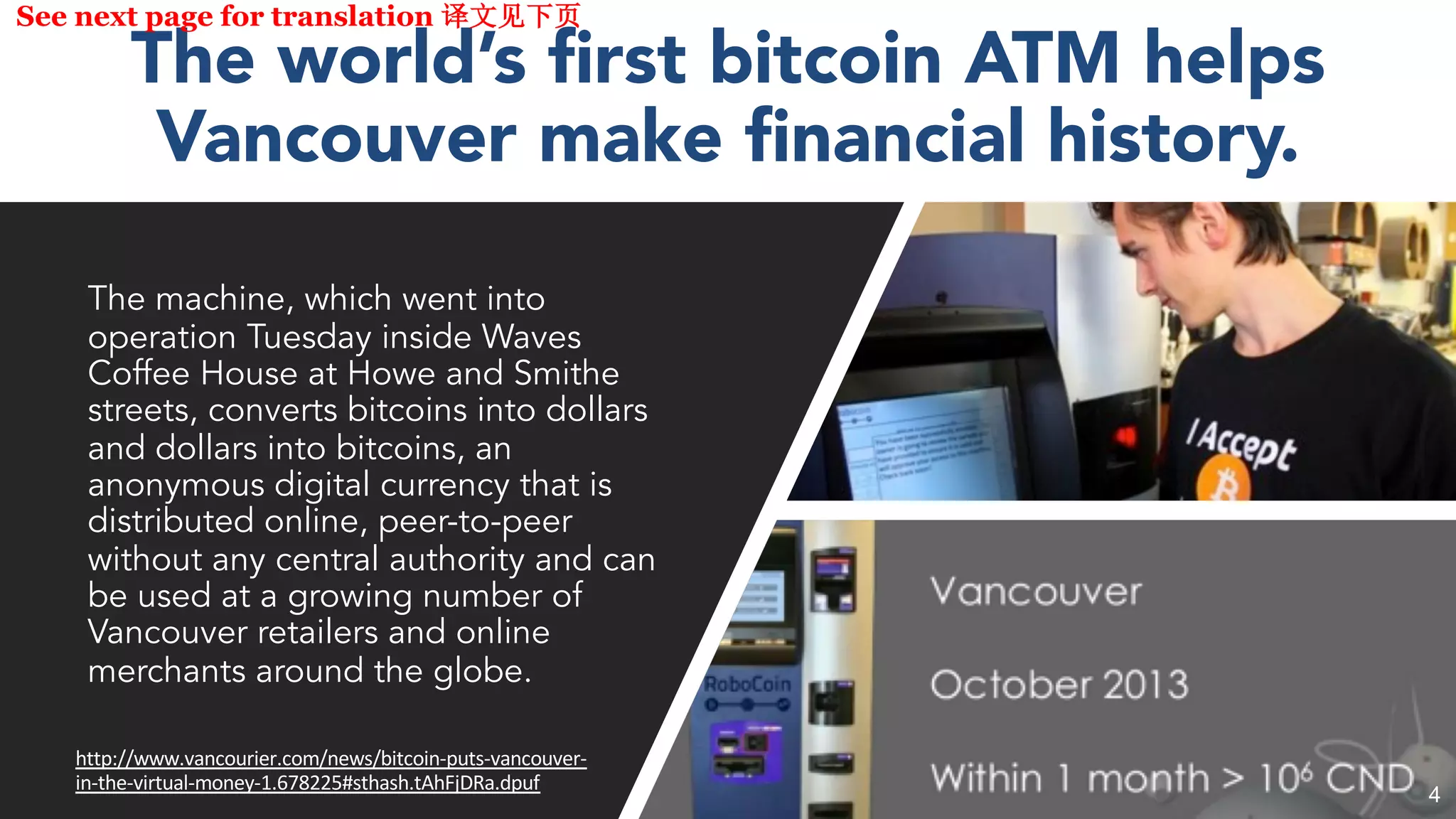 The world’s first bitcoin ATM helps
Vancouver make financial history.
The machine, which went into
operation Tuesday inside Waves
Coffee House at Howe and Smithe
streets, converts bitcoins into dollars
and dollars into bitcoins, an
anonymous digital currency that is
distributed online, peer-to-peer
without any central authority and can
be used at a growing number of
Vancouver retailers and online
merchants around the globe.
http://www.vancourier.com/news/bitcoin-puts-vancouver-
in-the-virtual-money-1.678225#sthash.tAhFjDRa.dpuf
See next page for translation
4
 