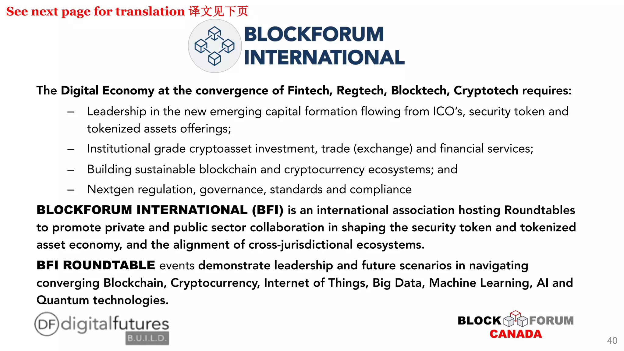 The Digital Economy at the convergence of Fintech, Regtech, Blocktech, Cryptotech requires:
– Leadership in the new emerging capital formation flowing from ICO’s, security token and
tokenized assets offerings;
– Institutional grade cryptoasset investment, trade (exchange) and financial services;
– Building sustainable blockchain and cryptocurrency ecosystems; and
– Nextgen regulation, governance, standards and compliance
BLOCKFORUM INTERNATIONAL (BFI) is an international association hosting Roundtables
to promote private and public sector collaboration in shaping the security token and tokenized
asset economy, and the alignment of cross-jurisdictional ecosystems.
BFI ROUNDTABLE events demonstrate leadership and future scenarios in navigating
converging Blockchain, Cryptocurrency, Internet of Things, Big Data, Machine Learning, AI and
Quantum technologies.
See next page for translation
40
 