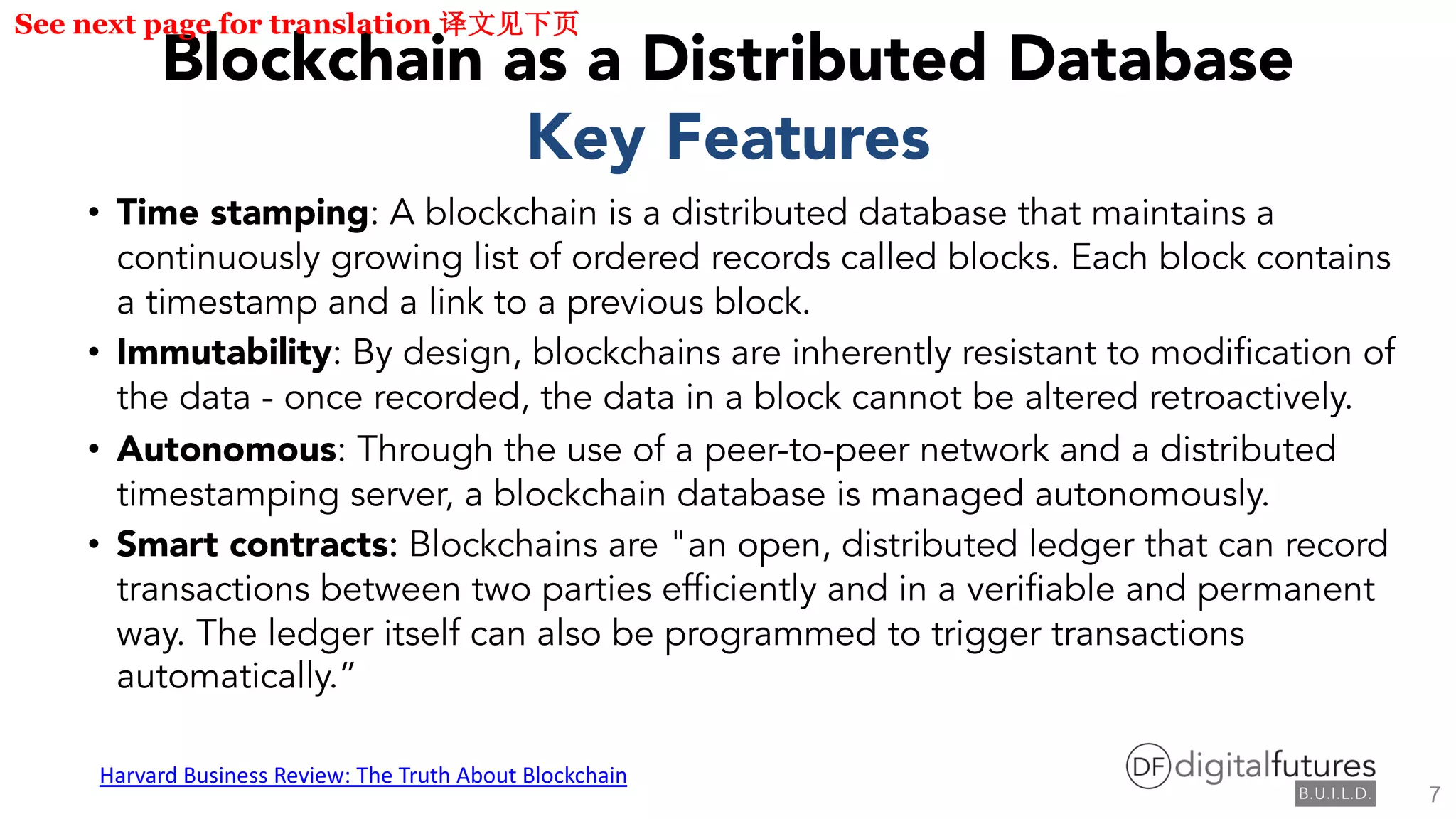 Blockchain as a Distributed Database
Key Features
• Time stamping: A blockchain is a distributed database that maintains a
continuously growing list of ordered records called blocks. Each block contains
a timestamp and a link to a previous block.
• Immutability: By design, blockchains are inherently resistant to modification of
the data - once recorded, the data in a block cannot be altered retroactively.
• Autonomous: Through the use of a peer-to-peer network and a distributed
timestamping server, a blockchain database is managed autonomously.
• Smart contracts: Blockchains are "an open, distributed ledger that can record
transactions between two parties efficiently and in a verifiable and permanent
way. The ledger itself can also be programmed to trigger transactions
automatically.”
Harvard Business Review: The Truth About Blockchain
See next page for translation
7
 