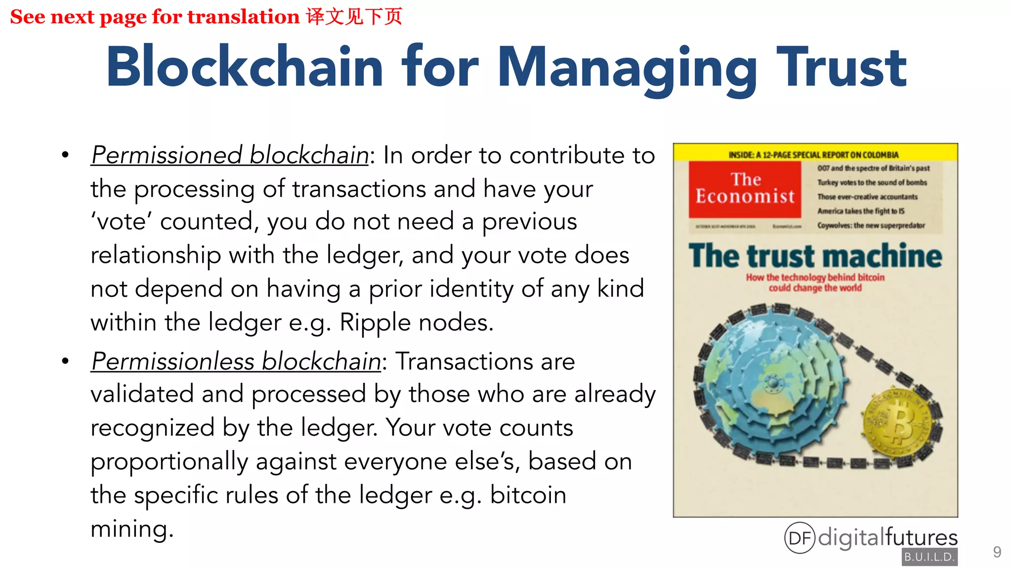 Blockchain for Managing Trust
• Permissioned blockchain: In order to contribute to
the processing of transactions and have your
‘vote’ counted, you do not need a previous
relationship with the ledger, and your vote does
not depend on having a prior identity of any kind
within the ledger e.g. Ripple nodes.
• Permissionless blockchain: Transactions are
validated and processed by those who are already
recognized by the ledger. Your vote counts
proportionally against everyone else’s, based on
the specific rules of the ledger e.g. bitcoin
mining.
See next page for translation
9
 