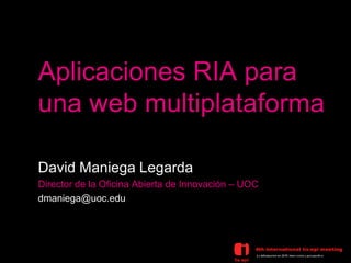 Aplicaciones RIA para
una web multiplataforma

David Maniega Legarda
Director de la Oficina Abierta de Innovación – UOC
dmaniega@uoc.edu
 